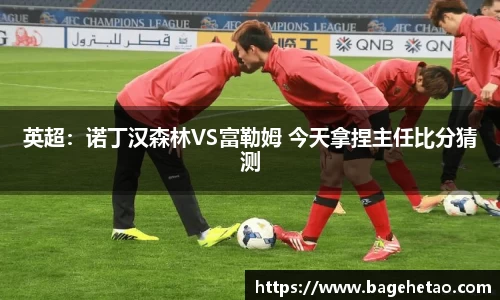 英超：诺丁汉森林VS富勒姆 今天拿捏主任比分猜测